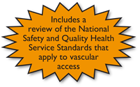Includes a review of the National Safety & Quality Health Service Standards that apply to vascular access Includes a review of the National Safety & Quality Health Service Standards that apply to vascular access