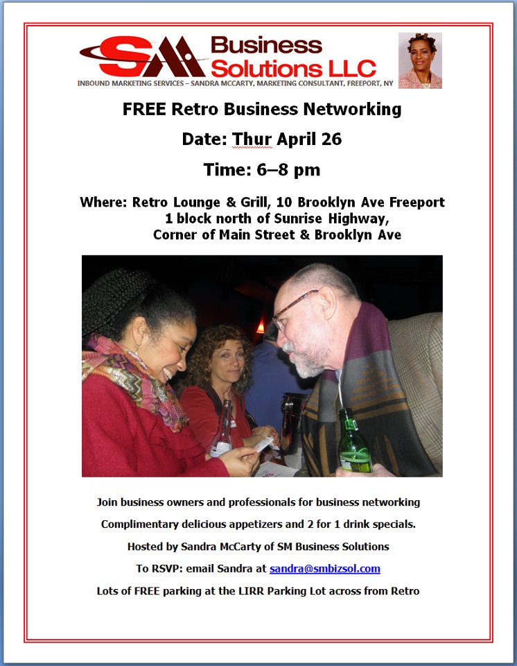 Retro Business Networking A FREE business networking event held every 4th Thursday of each month. Come join business owners and professionals for business networking with complimentary delicious appetizers and 2 for 1 drink specials. Hosted by Sandra McCarty of SM Business Solutions. Door prizes donated by: Alissa Bicknar - CompassRose Development Dr Esther Jimenez - Baldwin Associates of Chiropractic Sherri Gellespie - MRG Marketing Retro Lounge & Grill is is one block north of Sunrise Highway at the corner of Main St. and Brooklyn Ave. Lots of free parking at the LIRR Parking Lot after 3pm.