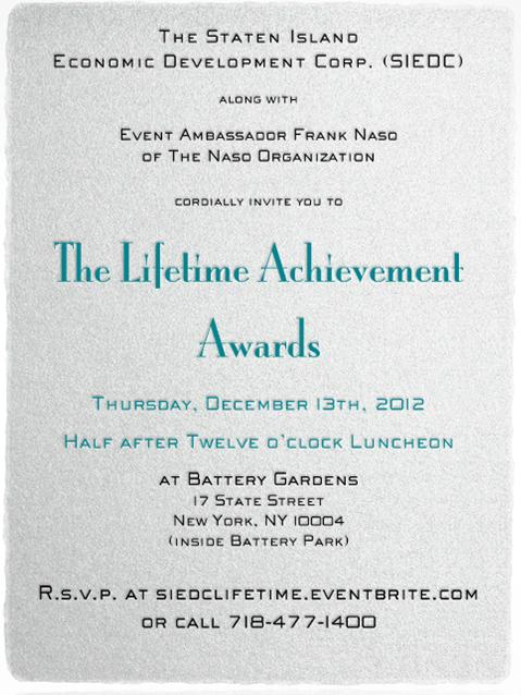 Lifetime Achievement Awards Invitation The Staten Island Economic Development Corp. (SIEDC) along with Event Ambassador Frank Naso of The Naso Organization cordially invite you to The Lifetime Achievement Awards Thursday, December 13th, 2012 Half after Twelve o’clock Luncheon at Battery Gardens 17 State Street New York, NY 10004 (inside Battery Park)